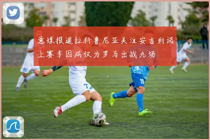 意媒报道拉科鲁尼亚关注安吉利诺上赛季因病仅为罗马出战九场