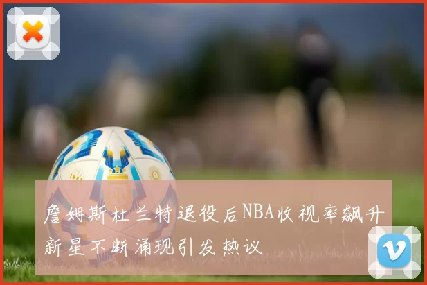詹姆斯杜兰特退役后NBA收视率飙升新星不断涌现引发热议