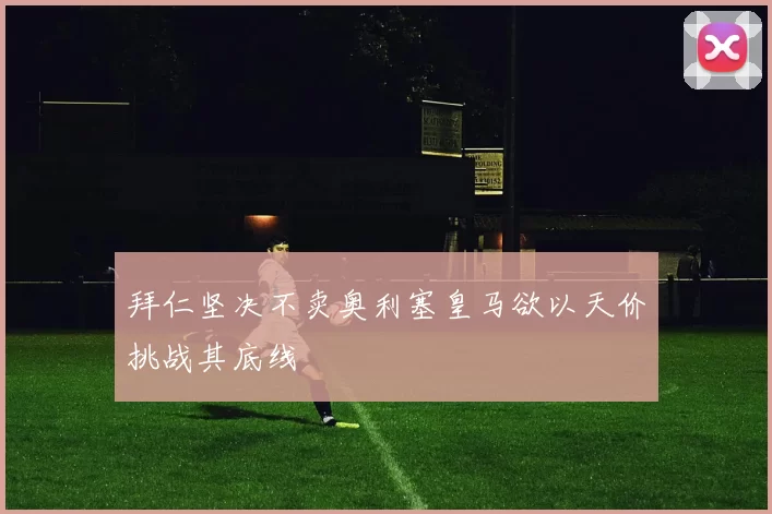 拜仁坚决不卖奥利塞皇马欲以天价挑战其底线