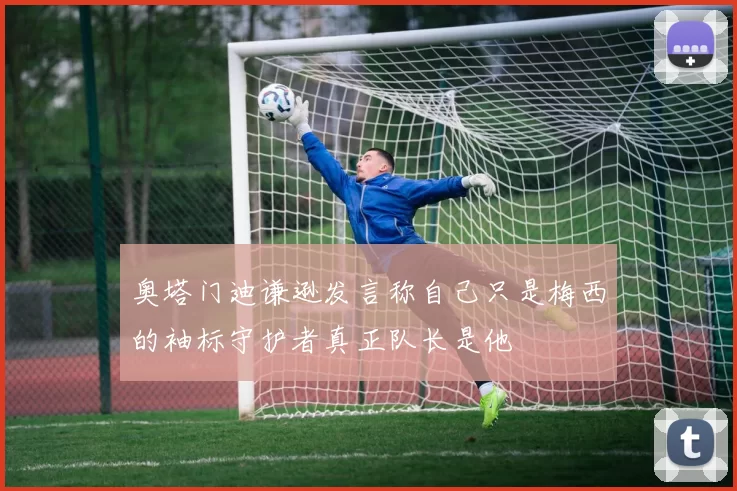 奥塔门迪谦逊发言称自己只是梅西的袖标守护者真正队长是他